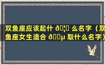 双鱼座应该起什 🦅 么名字（双鱼座女生适合 🐵 取什么名字）